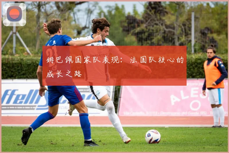姆巴佩国家队表现：法国队核心的成长之路