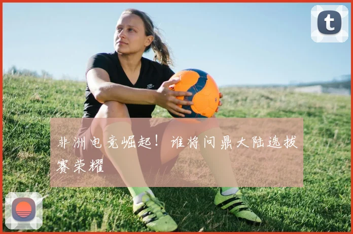 非洲电竞崛起！谁将问鼎大陆选拔赛荣耀
