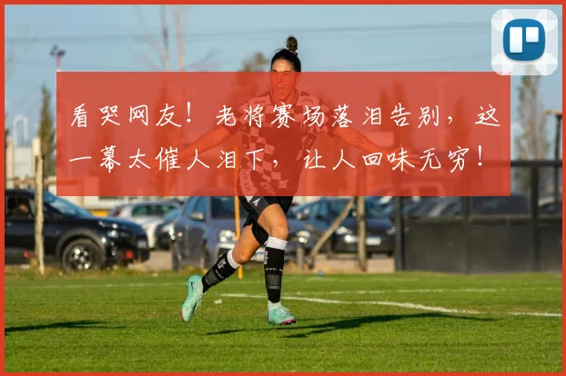 看哭网友！老将赛场落泪告别，这一幕太催人泪下，让人回味无穷！