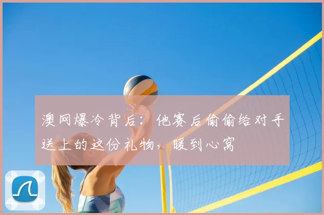 澳网爆冷背后：他赛后偷偷给对手送上的这份礼物，暖到心窝