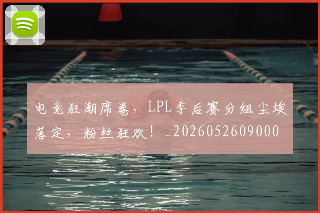 电竞狂潮席卷，LPL季后赛分组尘埃落定，粉丝狂欢！_20260526090006