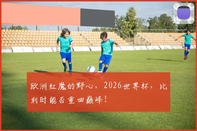 欧洲红魔的野心，2026世界杯，比利时能否重回巅峰！