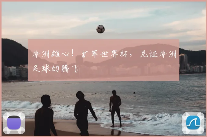 非洲雄心！扩军世界杯，见证非洲足球的腾飞