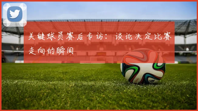 关键球员赛后专访：谈论决定比赛走向的瞬间