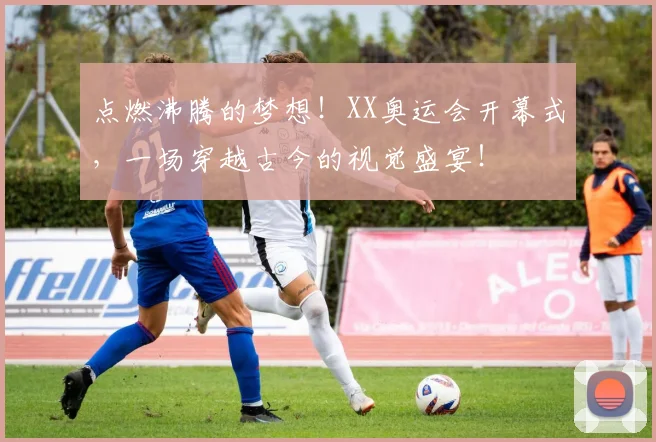 点燃沸腾的梦想！XX奥运会开幕式，一场穿越古今的视觉盛宴！