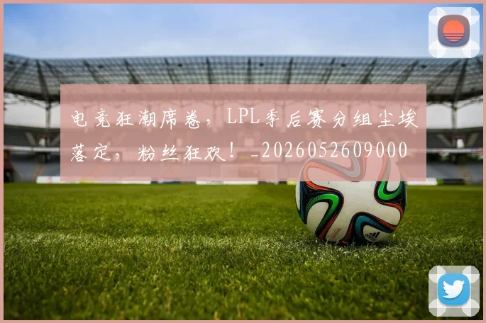 电竞狂潮席卷，LPL季后赛分组尘埃落定，粉丝狂欢！_20260526090006