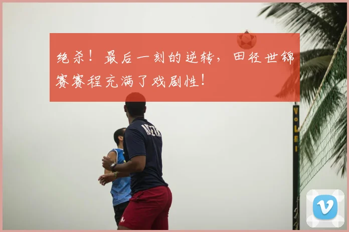 绝杀!最后一刻的逆转,田径世锦赛赛程充满了戏剧性!