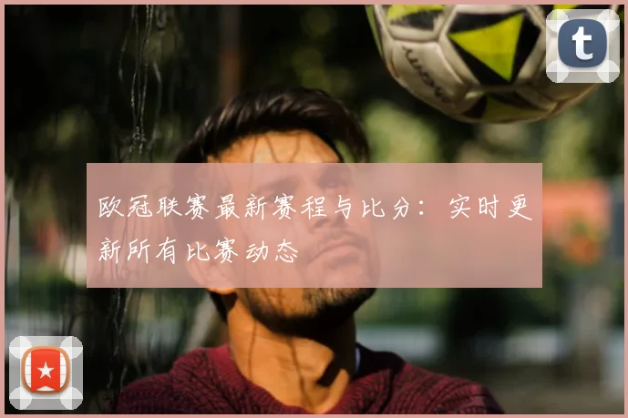 欧冠联赛最新赛程与比分：实时更新所有比赛动态