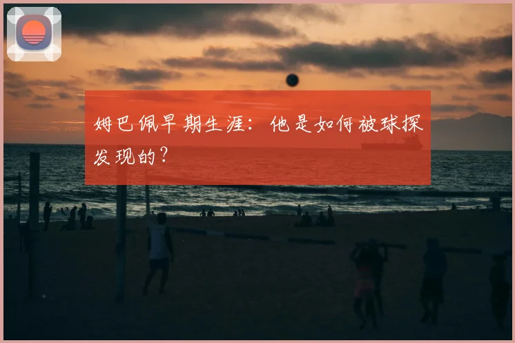姆巴佩早期生涯：他是如何被球探发现的？