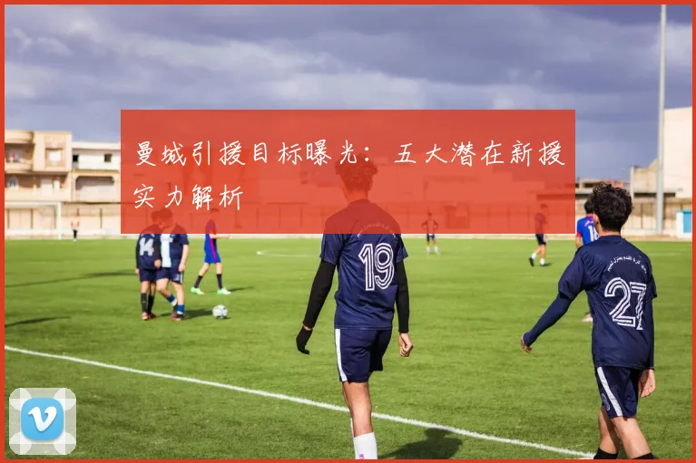 曼城引援目标曝光：五大潜在新援实力解析