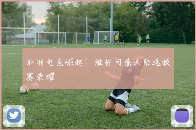 非洲电竞崛起！谁将问鼎大陆选拔赛荣耀