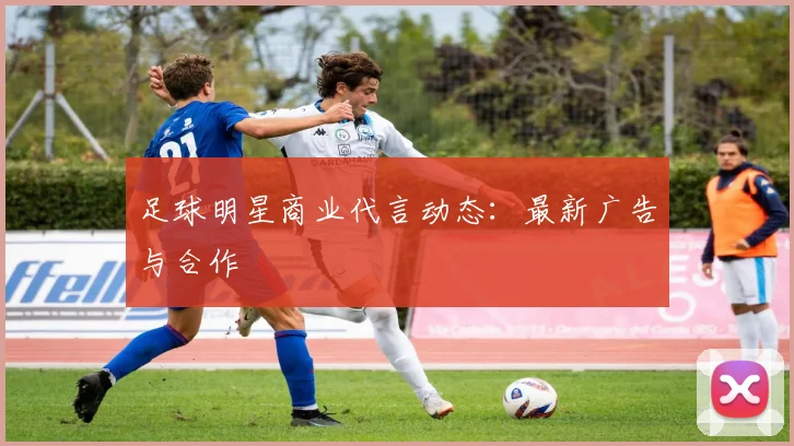 足球明星商业代言动态：最新广告与合作