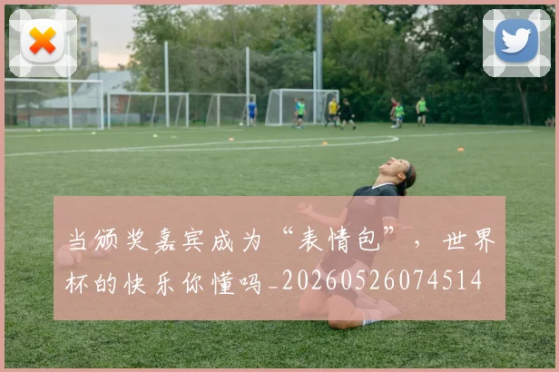 当颁奖嘉宾成为“表情包”，世界杯的快乐你懂吗_20260526074514