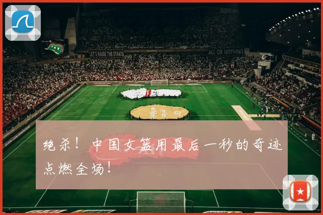 绝杀！中国女篮用最后一秒的奇迹点燃全场！