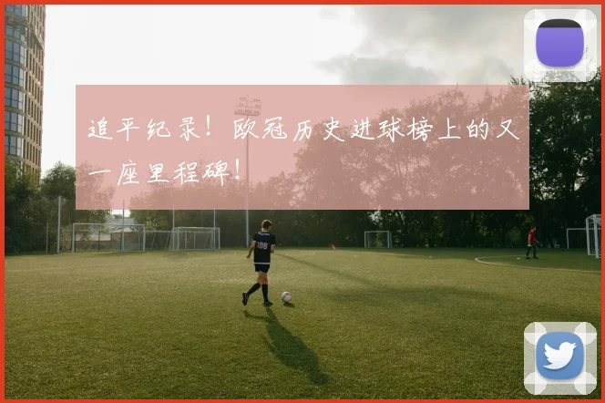 追平纪录！欧冠历史进球榜上的又一座里程碑！
