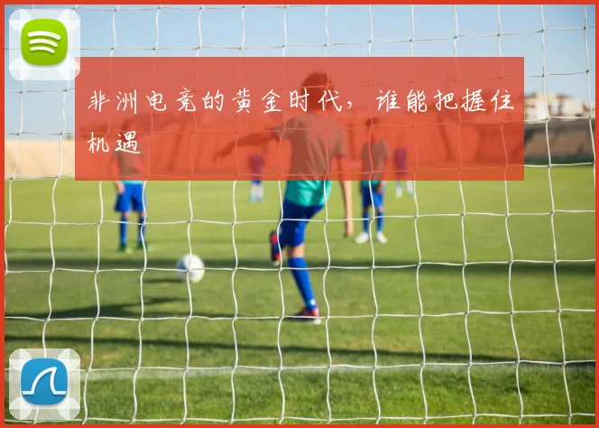 非洲电竞的黄金时代，谁能把握住机遇